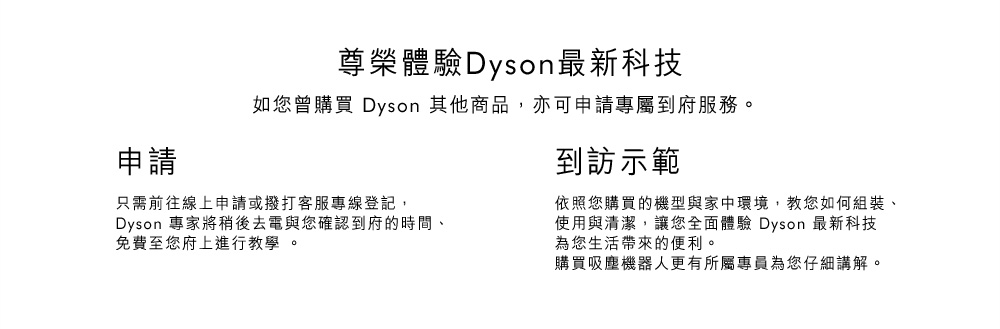 申請尊榮體驗到府服務：只須前往線上申請或撥打客服專線登記，Dyson專家將稍後去電與您確認到府的時間、免費至您府上進行教學。到訪示範：依照您購買的機型與家中環境，教您如何組裝、使用與清潔，讓您全面體驗Dyson最新科技為您生活帶來的便利。官方免費保固：家用版Dyson圓筒式吸塵器皆享有5年保固服務；家用版的無線手持式吸塵器、風扇及空氣清淨機、吹風機享有2年保固服務；商用版吹風機享有1年保固服務。請確保您的機器已註冊保固，或使用以下連結登記。