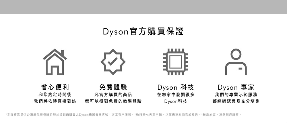 Dyson官方購買保證：省心便利-和您約定時間後，我們將依時直接到訪；免費體驗-凡官方購買的商品都可以得到免費的教學體驗；Dyson科技-在您家中發掘很多Dyson科技；Dyson專家-我們的專業示範服務都經過認證及充分培訓